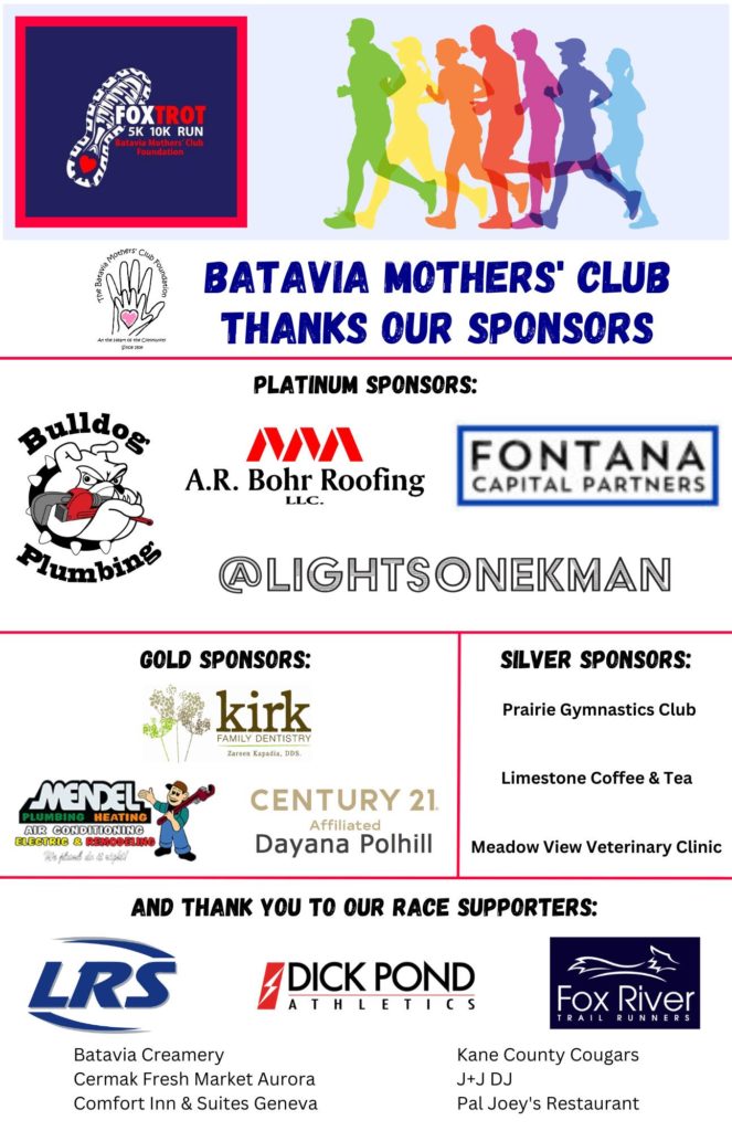 Batavia Mothers' Club Thanks Our Sponsors (logos for businesses) Platinum Sponsors Bulldog Plumbing, A.R.Bohr Roofing LLC, Fontana Capital Partners, Lights on Ekman; Gold Sponsors Kirk Family Dentistry, Mendel Plumbing & Heating, Century 21 Affiliated Dayana Polhill; Silver Sponsors Prairie Gymnastics Club, Limestone Coffee & Tea, Meadow View Veterinary Clinic; And thank you to our race supporters: LRS, Dick Pond Athletics, Fox River Trail Runners, Batavia Creamery, Cermak Fresh Market Aurora, Comfort Inn & Suites Geneva, Kane County Cougars, J+J DJ, Pal Joey's Restaurant